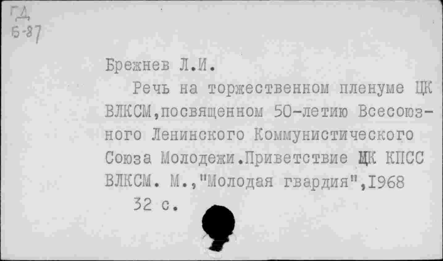 ﻿ГД 6-3/
Брежнев Л.И.
Речь на торжественном пленуме ЦК ВЛКСМ,посвященном 50-летию Всесоюзного Ленинского Коммунистического Союза Молодежи.Приветствие ЦК КПСС ВЛКСМ. М.,"Молодая гвардия",1968